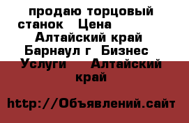 продаю торцовый станок › Цена ­ 35 000 - Алтайский край, Барнаул г. Бизнес » Услуги   . Алтайский край